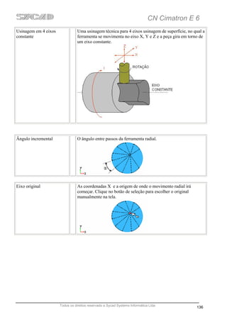 CN Cimatron E 6
Usinagem em 4 eixos              Uma usinagem técnica para 4 eixos usinagem de superfície, no qual a
constante                        ferramenta se movimenta no eixo X, Y e Z e a peça gira em torno de
                                 um eixo constante.




Ângulo incremental               O ângulo entre passos da ferramenta radial.




Eixo original                    As coordenadas X e a origem de onde o movimento radial irá
                                 começar. Clique no botão de seleção para escolher o original
                                 manualmente na tela.




                      Todos os direitos reservado a Sycad Systems Informática Ltda
                                                                                                136
 