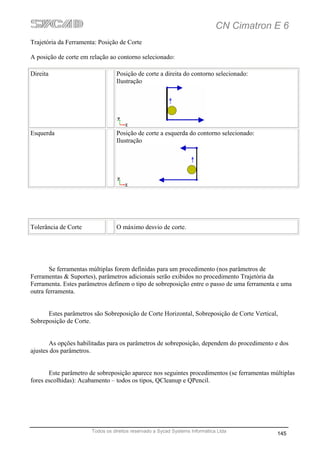 CN Cimatron E 6
Trajetória da Ferramenta: Posição de Corte

A posição de corte em relação ao contorno selecionado:

Direita                           Posição de corte a direita do contorno selecionado:
                                  Ilustração




Esquerda                          Posição de corte a esquerda do contorno selecionado:
                                  Ilustração




Tolerância de Corte               O máximo desvio de corte.




       Se ferramentas múltiplas forem definidas para um procedimento (nos parâmetros de
Ferramentas & Suportes), parâmetros adicionais serão exibidos no procedimento Trajetória da
Ferramenta. Estes parâmetros definem o tipo de sobreposição entre o passo de uma ferramenta e uma
outra ferramenta.


      Estes parâmetros são Sobreposição de Corte Horizontal, Sobreposição de Corte Vertical,
Sobreposição de Corte.


       As opções habilitadas para os parâmetros de sobreposição, dependem do procedimento e dos
ajustes dos parâmetros.


       Este parâmetro de sobreposição aparece nos seguintes procedimentos (se ferramentas múltiplas
fores escolhidas): Acabamento – todos os tipos, QCleanup e QPencil.




                       Todos os direitos reservado a Sycad Systems Informática Ltda
                                                                                            145
 