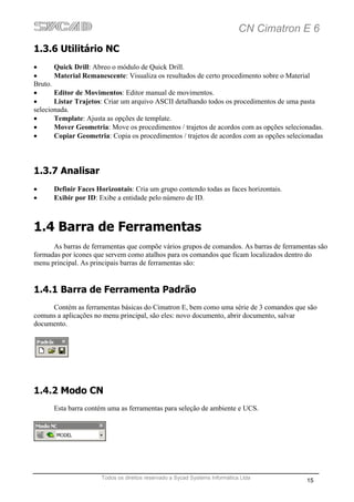 CN Cimatron E 6
1.3.6 Utilitário NC
•      Quick Drill: Abreo o módulo de Quick Drill.
•      Material Remanescente: Visualiza os resultados de certo procedimento sobre o Material
Bruto.
•      Editor de Movimentos: Editor manual de movimentos.
•      Listar Trajetos: Criar um arquivo ASCII detalhando todos os procedimentos de uma pasta
selecionada.
•      Template: Ajusta as opções de template.
•      Mover Geometria: Move os procedimentos / trajetos de acordos com as opções selecionadas.
•      Copiar Geometria: Copia os procedimentos / trajetos de acordos com as opções selecionadas




1.3.7 Analisar
•     Definir Faces Horizontais: Cria um grupo contendo todas as faces horizontais.
•     Exibir por ID: Exibe a entidade pelo número de ID.



1.4 Barra de Ferramentas
      As barras de ferramentas que compõe vários grupos de comandos. As barras de ferramentas são
formadas por ícones que servem como atalhos para os comandos que ficam localizados dentro do
menu principal. As principais barras de ferramentas são:


1.4.1 Barra de Ferramenta Padrão
     Contém as ferramentas básicas do Cimatron E, bem como uma série de 3 comandos que são
comuns a aplicações no menu principal, são eles: novo documento, abrir documento, salvar
documento.




1.4.2 Modo CN
      Esta barra contém uma as ferramentas para seleção de ambiente e UCS.




                      Todos os direitos reservado a Sycad Systems Informática Ltda
                                                                                          15
 