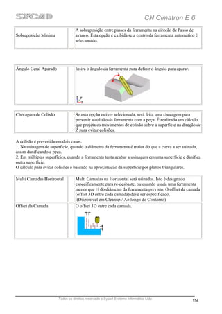 CN Cimatron E 6
                                 A sobreposição entre passes da ferramenta na direção de Passo de
Sobreposição Mínima              avanço. Esta opção é exibida se a centro da ferramenta automático é
                                 selecionado.




Ângulo Geral Aparado             Insira o ângulo da ferramenta para definir o ângulo para aparar.




Checagem de Colisão               Se esta opção estiver selecionada, será feita uma checagem para
                                  prevenir a colisão da ferramenta com a peça. É realizado um cálculo
                                  que projeta os movimentos de colisão sobre a superfície na direção de
                                  Z para evitar colisões.

A colisão é prevenida em dois casos:
1. Na usinagem de superfície, quando o diâmetro da ferramenta é maior do que a curva a ser usinada,
assim danificando a peça.
2. Em múltiplas superfícies, quando a ferramenta tenta acabar a usinagem em uma superfície e danifica
outra superfície.
O cálculo para evitar colisões é baseado na aproximação da superfície por planos triangulares.

Multi Camadas Horizontal          Multi Camadas na Horizontal será usinadas. Isto é designado
                                  especificamente para re-desbaste, ou quando usada uma ferramenta
                                  menor que ½ do diâmetro da ferramenta previsto. O offset da camada
                                  (offset 3D entre cada camada) deve ser especificado.
                                   (Disponível em Cleanup / Ao longo do Contorno)
Offset da Camada                  O offset 3D entre cada camada.




                       Todos os direitos reservado a Sycad Systems Informática Ltda
                                                                                                    154
 