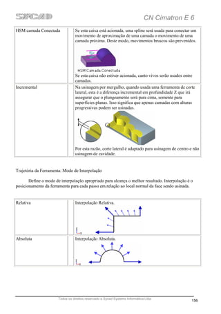 CN Cimatron E 6
HSM camada Conectada             Se esta caixa está acionada, uma spline será usada para conectar um
                                 movimento de aproximação de uma camada o movimento de uma
                                 camada próxima. Deste modo, movimentos bruscos são prevenidos.




                                 Se esta caixa não estiver acionada, canto vivos serão usados entre
                                 camadas.
Incremental                      Na usinagem por mergulho, quando usada uma ferramenta de corte
                                 lateral, esta é a diferença incremental em profundidade Z que irá
                                 assegurar que o plungeamento será para cima, somente para
                                 superfícies planas. Isso significa que apenas camadas com alturas
                                 progressivas podem ser usinadas.




                                 Por esta razão, corte lateral é adaptado para usinagem de centro e não
                                 usinagem de cavidade.


Trajetória da Ferramenta: Modo de Interpolação

       Define o modo de interpolação apropriado para alcança o melhor resultado. Interpolação é o
posicionamento da ferramenta para cada passo em relação ao local normal da face sendo usinada.


Relativa                         Interpolação Relativa.




Absoluta                          Interpolação Absoluta.




                       Todos os direitos reservado a Sycad Systems Informática Ltda
                                                                                                  156
 