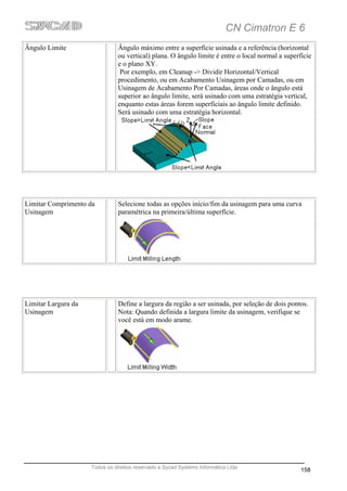 CN Cimatron E 6
Ângulo Limite                  Ângulo máximo entre a superfície usinada e a referência (horizontal
                               ou vertical) plana. O ângulo limite é entre o local normal a superfície
                               e o plano XY.
                                Por exemplo, em Cleanup -> Dividir Horizontal/Vertical
                               procedimento, ou em Acabamento Usinagem por Camadas, ou em
                               Usinagem de Acabamento Por Camadas, áreas onde o ângulo está
                               superior ao ângulo limite, será usinado com uma estratégia vertical,
                               enquanto estas áreas forem superficiais ao ângulo limite definido.
                               Será usinado com uma estratégia horizontal.




Limitar Comprimento da          Selecione todas as opções início/fim da usinagem para uma curva
Usinagem                        paramétrica na primeira/última superfície.




Limitar Largura da              Define a largura da região a ser usinada, por seleção de dois pontos.
Usinagem                        Nota: Quando definida a largura limite da usinagem, verifique se
                                você está em modo arame.




                     Todos os direitos reservado a Sycad Systems Informática Ltda
                                                                                                  158
 