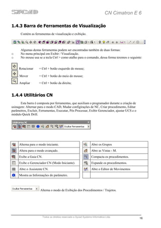 CN Cimatron E 6

1.4.3 Barra de Ferramentas de Visualização
      Contém as ferramentas de visualização e exibição.



      Algumas destas ferramentas podem ser encontradas também de duas formas:
o     No menu principal em Exibir / Visualização.
o     No mouse usa se a tecla Ctrl > como atalho para o comando, dessa forma teremos o seguinte:


    . Rotacionar    = Ctrl + botão esquerdo do mouse;

    . Mover         = Ctrl + botão do meio do mouse;

    . Ampliar       = Ctrl + botão da direita;


1.4.4 Utilitários CN
      Esta barra é composta por ferramentas, que auxiliam o programador durante a criação de
usinagem: Alternar para o modo CAD, Mudar configirações de NC, Criar procedimento, Editar
parâmetros, Excluir, Ferramentas, Executar, Pós Processar, Exibir Gerenciador, ajustar UCS e o
módulo Quick Drill.




     Alterna para o modo iniciante.                                Abre os Grupos
     Altera para o modo avançado.                                  Abre as Vistas - M.
     Exibe a Guia CN.                                              Compacta os procedimentos.
     Exibe o Gerenciador CN (Modo Iniciante).                      Expande os procedimentos.
     Abre o Assistente CN.                                         Abre o Editor de Movimentos
     Mostra as Informações do parâmetro.



                     Alterna o modo de Exibição dos Procedimentos / Trajetos.




                        Todos os direitos reservado a Sycad Systems Informática Ltda
                                                                                                 16
 