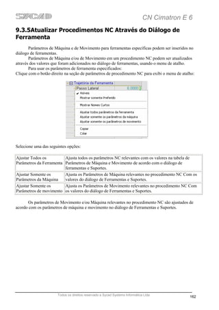 CN Cimatron E 6
9.3.5Atualizar Procedimentos NC Através do Diálogo de
Ferramenta
       Parâmetros de Máquina e de Movimento para ferramentas específicas podem ser inseridos no
diálogo de ferramentas.
       Parâmetros de Máquina e/ou de Movimento em um procedimento NC podem ser atualizados
através dos valores que foram adicionados no diálogo de ferramentas, usando o menu de atalho.
       Para usar os parâmetros de ferramenta especificados:
Clique com o botão direito na seção de parâmetros de procedimento NC para exibi o menu de atalho:




Selecione uma das seguintes opções:

Ajustar Todos os         Ajusta todos os parâmetros NC relevantes com os valores na tabela de
Parâmetros da Ferramenta Parâmetros de Máquina e Movimento de acordo com o diálogo de
                         ferramentas e Suportes.
Ajustar Somente os       Ajusta os Parâmetros de Máquina relevantes no procedimento NC Com os
Parâmetros da Máquina    valores do diálogo de Ferramentas e Suportes.
Ajustar Somente os       Ajusta os Parâmetros de Movimento relevantes no procedimento NC Com
Parâmetros de movimento os valores do diálogo de Ferramentas e Suportes.

      Os parâmetros de Movimento e/ou Máquina relevantes no procedimento NC são ajustados de
acordo com os parâmetros de máquina e movimento no diálogo de Ferramentas e Suportes.




                      Todos os direitos reservado a Sycad Systems Informática Ltda
                                                                                              162
 