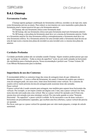 CN Cimatron E 6
9.4.1 Cleanup
Ferramentas Usadas
        Cleanup suporta qualquer combinação de ferramentas esféricas, toroidais ou de topo reto, tanto
como ferramentas prévias ou atuais. Para reduzir os movimentos em vazio mantenha a parte plana da
ferramenta atual o menor possível do que a da ferramenta anterior.
        O Cleanup, não usa ferramenta cônica como ferramenta atual.
        No QCleanup, não usa ferramenta cônica nem para ferramenta atual nem ferramenta anterior.
        No QCleanup, a área plana da ferramenta atual deve ser a mesma da ferramenta anterior. Então
se a ferramenta anterior for uma ferramenta esférica conseqüentemente a ferramenta atual deve ser
uma ferramenta esférica. Se a ferramenta anterior for uma toroidal então a ferramenta atual deverá ser
uma de topo (com a mesma área plana da toroidal) ou uma toroidal com o a mesma área plana da
anterior.



Cavidades Profundas
Cavidades profundas podem não ser usinadas usando Cleanup. Alguns usuários podem pensar que usar
que “ao longo do contorno – Todas as áreas da superfície” (com ou sem multi camadas na horizontal)
são satisfatórias para a limitação precisa. Nossa recomendação é preferir usar “Usinar Volume 3D
Com Mbruto Remanescente para re-desbate.



Importância do uso dos Contornos
É recomendado definir os contornos longe das zonas de usinagem (mais do que {diâmetro da
ferramenta anterior + 2 vezes o offset da ferramenta} do canto). Contorno do usuário que cortam a
zona de usinagem pode, em casos raros, tratar áreas horizontais como verticais. Se o contorno do
usuário estiver muito próximo da área de usinagem pode ocasionar áreas não usinadas.
Passo vertical
O passo vertical não é usado somente para usinagem, mas também para separar áreas horizontais das
verticais. Por exemplo, se um trajeto contém um degrau com 2 mm, mas o passo vertical é de 3mm,
nesta área não será usada uma zona vertical. Mas se o passo vertical for ajustado com 0.5mm esta
mesma área será usinada com uma estratégia vertical. Por esta razão quando se usina “Somente
Horizontal – Na superfície” o passo vertical é exibido. Se for necessário o uso de áreas verticais e
horizontais em procedimentos separados, que recebam uma boa cobertura, o passo vertical não precisa
ser ajustado.
Por favor, note que se o passo vertical for ajustado para um valor muito pequeno, o tempo de calculo
aumentará.




                       Todos os direitos reservado a Sycad Systems Informática Ltda
                                                                                                  164
 