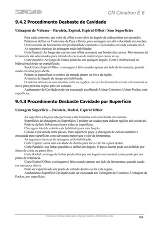 CN Cimatron E 6
9.4.2 Procedimento Desbaste de Cavidade
Usinagem de Volume – Paralela, Espiral, Espiral Offset / Sem Superfícies
       Para cada contorno, um valor de offset e um valor de ângulo de saída podem ser ajustados.
       Podem-se definir os Contornos da Peça e Bruto, para usinagem em alta velocidade em machos.
       O movimento da ferramenta têm profundidade constante e executadas em cada camada em Z.
       As seguintes técnicas de usinagem estão habilitadas:
       Corte Espiral: Ao longo das curvas com offset constante nas bordas das curves. Movimentos da
ferramenta são adicionados para retirada do excesso de material por canos vivos.
       Corte paralelo: Ao longo de linhas paralelas em qualquer ângulo. Corte Unidirecional ou
bidirecional pode ser especificado.
       Stock Corte Espiral Offset: a usinagem é feita usando apenas um lado da ferramenta, quando
usado em uma peça aberta.
       Podem-se especificar os pontos de entrada dentro ou for a da região.
       A técnica de ângulo de rampa está habilitada.
       O sistema otimiza os movimentos entre as regiões, em vez da ferramenta recuar a ferramenta se
move para próxima região pára ser usinada.
       Acabamento de Cavidade pode ser executado escolhendo Usinar Contorno, Usinar Pocket, sem
superfícies.

9.4.3 Procedimento Desbaste Cavidade por Superfície
Usinagem Superfície – Paralela, Radial, Espiral Offset
        As superfícies da peça não precisam estar trimadas com uma borda em comum.
        Superfícies de checagem ou Superfícies 2 podem ser usadas para indicar regiões não usináveis.
        Pode-se definir Sobre-metal para todas as superfícies.
        Checagem total de colisão esta habilitada para esta função.
        Colisão é prevenida entre passes, Para superfície peça, a checagem de colisão também é
executada para superfícies com curvatura menor que o raio da ferramenta.
        As seguintes técnicas de usinagem estão habilitadas:
        Corte Espiral: usina uma cavidade de dentro para for a e de for a para dentro.
        Corte Paralelo: usa linhas paralelas e define um ângulo. O passo lateral pode ser definido por
altura de crista ou passo fixo.
        Corte Radial: ao longo de linhas produzidas por um ângulo incremental, começando por um
ponto de referencia.
        Corte Espiral Offset: a usinagem é feita usando apenas um lado da ferramenta, quando usado
em uma peça aberta.
        Pode ser especificado um ponto de entrada dentro ou for à da região.
        Acabamento Superfície Cavidade pode ser executada em Usinagem de Contorno, Usinagem de
Pocket, por superfícies.




                       Todos os direitos reservado a Sycad Systems Informática Ltda
                                                                                               165
 