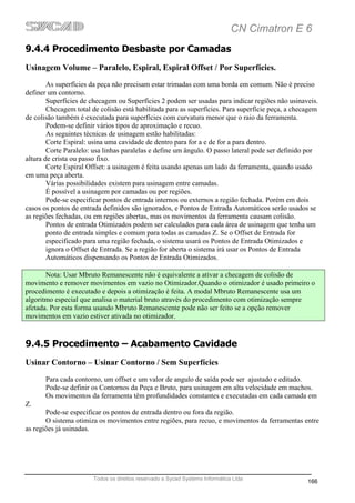 CN Cimatron E 6
9.4.4 Procedimento Desbaste por Camadas
Usinagem Volume – Paralelo, Espiral, Espiral Offset / Por Superfícies.
        As superfícies da peça não precisam estar trimadas com uma borda em comum. Não é preciso
definer um contorno.
        Superfícies de checagem ou Superfícies 2 podem ser usadas para indicar regiões não usinaveis.
        Checagem total de colisão está habilitada para as superfícies. Para superfície peça, a checagem
de colisão também é executada para superfícies com curvatura menor que o raio da ferramenta.
        Podem-se definir vários tipos de aproximação e recuo.
        As seguintes técnicas de usinagem estão habilitadas:
        Corte Espiral: usina uma cavidade de dentro para for a e de for a para dentro.
        Corte Paralelo: usa linhas paralelas e define um ângulo. O passo lateral pode ser definido por
altura de crista ou passo fixo.
        Corte Espiral Offset: a usinagem é feita usando apenas um lado da ferramenta, quando usado
em uma peça aberta.
        Várias possibilidades existem para usinagem entre camadas.
        É possível a usinagem por camadas ou por regiões.
        Pode-se especificar pontos de entrada internos ou externos a região fechada. Porém em dois
casos os pontos de entrada definidos são ignorados, e Pontos de Entrada Automáticos serão usados se
as regiões fechadas, ou em regiões abertas, mas os movimentos da ferramenta causam colisão.
        Pontos de entrada Otimizados podem ser calculados para cada área de usinagem que tenha um
        ponto de entrada simples e comum para todas as camadas Z. Se o Offset de Entrada for
        especificado para uma região fechada, o sistema usará os Pontos de Entrada Otimizados e
        ignora o Offset de Entrada. Se a região for aberta o sistema irá usar os Pontos de Entrada
        Automáticos dispensando os Pontos de Entrada Otimizados.

       Nota: Usar Mbruto Remanescente não é equivalente a ativar a checagem de colisão de
movimento e remover movimentos em vazio no Otimizador.Quando o otimizador é usado primeiro o
procedimento é executado e depois a otimização é feita. A modal Mbruto Remanescente usa um
algoritmo especial que analisa o material bruto através do procedimento com otimização sempre
afetada. Por esta forma usando Mbruto Remanescente pode não ser feito se a opção remover
movimentos em vazio estiver ativada no otimizador.


9.4.5 Procedimento – Acabamento Cavidade
Usinar Contorno – Usinar Contorno / Sem Superfícies
       Para cada contorno, um offset e um valor de angulo de saída pode ser ajustado e editado.
       Pode-se definir os Contornos da Peça e Bruto, para usinagem em alta velocidade em machos.
       Os movimentos da ferramenta têm profundidades constantes e executadas em cada camada em
Z.
       Pode-se especificar os pontos de entrada dentro ou fora da região.
       O sistema otimiza os movimentos entre regiões, para recuo, e movimentos da ferramentas entre
as regiões já usinadas.




                       Todos os direitos reservado a Sycad Systems Informática Ltda
                                                                                                   166
 