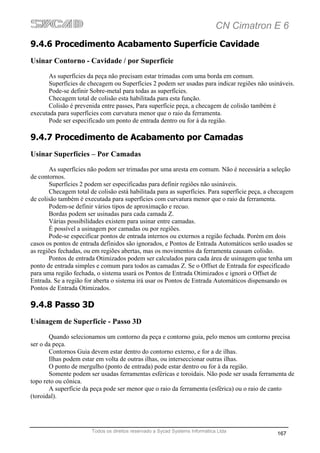 CN Cimatron E 6
9.4.6 Procedimento Acabamento Superfície Cavidade
Usinar Contorno - Cavidade / por Superfície
       As superfícies da peça não precisam estar trimadas com uma borda em comum.
       Superfícies de checagem ou Superfícies 2 podem ser usadas para indicar regiões não usináveis.
       Pode-se definir Sobre-metal para todas as superfícies.
       Checagem total de colisão esta habilitada para esta função.
       Colisão é prevenida entre passes, Para superfície peça, a checagem de colisão também é
executada para superfícies com curvatura menor que o raio da ferramenta.
       Pode ser especificado um ponto de entrada dentro ou for à da região.

9.4.7 Procedimento de Acabamento por Camadas
Usinar Superfícies – Por Camadas
       As superfícies não podem ser trimadas por uma aresta em comum. Não é necessária a seleção
de contornos.
       Superfícies 2 podem ser especificadas para definir regiões não usináveis.
       Checagem total de colisão está habilitada para as superfícies. Para superfície peça, a checagem
de colisão também é executada para superfícies com curvatura menor que o raio da ferramenta.
       Podem-se definir vários tipos de aproximação e recuo.
       Bordas podem ser usinadas para cada camada Z.
       Várias possibilidades existem para usinar entre camadas.
       É possível a usinagem por camadas ou por regiões.
       Pode-se especificar pontos de entrada internos ou externos a região fechada. Porém em dois
casos os pontos de entrada definidos são ignorados, e Pontos de Entrada Automáticos serão usados se
as regiões fechadas, ou em regiões abertas, mas os movimentos da ferramenta causam colisão.
       Pontos de entrada Otimizados podem ser calculados para cada área de usinagem que tenha um
ponto de entrada simples e comum para todos as camadas Z. Se o Offset de Entrada for especificado
para uma região fechada, o sistema usará os Pontos de Entrada Otimizados e ignorá o Offset de
Entrada. Se a região for aberta o sistema irá usar os Pontos de Entrada Automáticos dispensando os
Pontos de Entrada Otimizados.

9.4.8 Passo 3D
Usinagem de Superfície - Passo 3D
       Quando selecionamos um contorno da peça e contorno guia, pelo menos um contorno precisa
ser o da peça.
       Contornos Guia devem estar dentro do contorno externo, e for a de ilhas.
       Ilhas podem estar em volta de outras ilhas, ou interseccionar outras ilhas.
       O ponto de mergulho (ponto de entrada) pode estar dentro ou for à da região.
       Somente podem ser usadas ferramentas esféricas e toroidais. Não pode ser usada ferramenta de
topo reto ou cônica.
       A superfície da peça pode ser menor que o raio da ferramenta (esférica) ou o raio de canto
(toroidal).




                       Todos os direitos reservado a Sycad Systems Informática Ltda
                                                                                               167
 