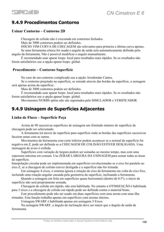 CN Cimatron E 6
9.4.9 Procedimentos Contorno
Usinar Contorno – Contorno 2D
       Checagem de colisão não é executada em contornos fechados.
       Mais de 3000 contornos podem ser definidos.
       INÍCIO/ FIM CURVA DE CHECAGEM são relevantes para primeira e última curva apenas.
       Se uma ferramenta cônica for usada o angulo de saída será automaticamente definido pelo
angulo da ferramenta. Não é possível modificar o angulo manualmente.
       É recomendado usar aparar loops: local para resultados mais rápidos. Se os resultados não
forem satisfatórios use a opção aparar loops: global.

Procedimento – Contorno Superfície
       No caso de um contorno complicado usa a opção Arredondar Cantos.
       Se o contorno projetado na superfície, se estende através das bordas da superfície, a usinagem
será apenas acima da superfície.
       Mais de 3000 contornos podem ser definidos.
       É recomendado usar aparar loops: local para resultados mais rápidos. Se os resultados não
forem satisfatórios use a opção aparar loops: global.
       Movimentos NURBS spline não são suportados pelo SIMULADOR e VERIFICADOR.

9.4.9 Usinagem de Superfícies Adjacentes
Linha de Fluxo – Superfície Peça
       Acima de 90 sucessivas superfícies de usinagem um ilimitado número de superfície de
checagem pode ser selecionado.
       A ferramenta irá mover de superfície para superfície onde as bordas das superfícies sucessivas
faceiem umas com as outras.
       Movimentos da ferramenta com corte inferior podem acontecer se a normal da superfície for
negativa em Z, pode ser definida se a CHECAGEM DE COLISÃO ESTIVER DESLIGADA. Uma
mensagem de aviso é exibida.
       Superfícies com variação de largura podem ser usinadas ao mesmo tempo, mas com uma
espessura máxima em comum. Use ZERAR LARGURA DA USINAGEM para usinar todas as áreas
da superfície.
Interpolação circular pode ser implementada em superfícies revolucionadas se o eixo for paralelo ao
eixo Z, se a checagem de colisão estiver desligada e a superfície não for trimada.
       Em usinagens 4 eixos, o sistema ignora a rotação do eixo da ferramenta em volta do eixo fixo,
incluindo uma rotação angular causada pela geometria da superfície, inclinando a ferramenta.
       Quando a usinagem em feita em superfícies quase horizontais (dentro de 0.5º), o início da
superfície não será propriamente usinada.
       Checagem de colisão em rápido, não esta habilitada. No entanto a OTIMIZAÇÃO é habilitada
para 3 eixos e a checagem de colisão em rápido pode ser definida contra o material bruto.
       Este procedimento pode não ser usado em duas superfícies com uma aresta com uma ilha
trimadas. Esta função trabalha apenas em superfícies com arestas inteiras.
       Usinagem SWARF é habilitada apenas em usinagens 5 Eixos.
       Na usinagem SWARF, o ângulo de inclinação deve ser maior que o ângulo de saída da
ferramenta.


                       Todos os direitos reservado a Sycad Systems Informática Ltda
                                                                                                  168
 