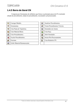 CN Cimatron E 6
1.4.5 Barra de Geral CN
       Composta por ferramentas de utilitários que fornce os principais passo do CN, incluindo
seleção de procedimento, edição de procedimento, executando e pó-processando.



     Carregar Modelo.                                               Atualizar Procedimentos.
     Ferramentas.                                                   Tornar Procedimentos Visíveis.
     Criar Pasta de Trajetórias.                                    Simulador em Arame.
     Criar Material Bruto.                                          Criar Peça.
     Criar Procedimentos.                                           Abrir Simulador.
     Excluir Procedimentos.                                         Iniciar Pós-Processamento.
     Executar.                                                      Criar Relatório CN.
     Exibir Material Remanescente.




                        Todos os direitos reservado a Sycad Systems Informática Ltda
                                                                                                     17
 