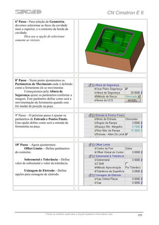CN Cimatron E 6
6º Passo - Para seleção de Geometria,
devemos selecionar as faces da cavidade
mais a superior, e o contorno da borda da
cavidade.
       Dica use a opção de selecionar
somente as visíveis.




8º Passo – Neste ponto ajustaremos os
Parâmetros de Movimento onde é definido
como a ferramenta irá se movimentar.
       Começaremos pela Altura de
Segurança ajuste os parâmetros conforme a
imagem. Este parâmetro define como será a
movimentação da ferramenta quando esta
for mudar de posição na peça.

9º Passo – O próximo passo é ajustar os
parâmetros de Entrada e Pontos Finais.
Esta opção define como será a entrada da
ferramenta na peça.




10º Passo – Agora ajustaremos:
       Offset Limite – Define parâmetros
do contorno.

       Sobremetal e Tolerância – Define
valor de sobremetal e valor da tolerância.

      Usinagem de Eletrodo – Define
opções para usinagem de eletrodo.




                       Todos os direitos reservado a Sycad Systems Informática Ltda
                                                                                          171
 