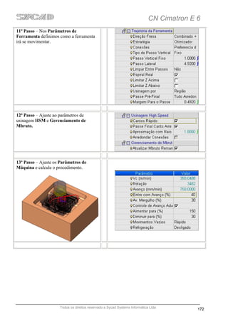 CN Cimatron E 6
11º Passo – Nos Parâmetros de
Ferramenta definimos como a ferramenta
irá se movimentar.




12º Passo – Ajuste ao parâmetros de
usinagem HSM e Gerenciamento de
Mbruto.




13º Passo – Ajuste os Parâmetros de
Máquina e calcule o procedimento.




                      Todos os direitos reservado a Sycad Systems Informática Ltda
                                                                                           172
 