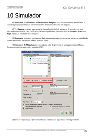 CN Cimatron E 6

10 Simulador
       O Simulador, Verificador e o Simulador de Máquina, são ferramentas que possibilitam a
visualização dos caminhos de ferramentas antes de serem colocados em máquina.

       O Verificador mostra a representação da qualidade final da usinagem de acordo com uma
tolerância especificada. Esta verificação é feita comparando o resultado final do Material Bruto e da
Peça, ou seja, o resultado final desejado.

      O Simulador mostra os movimentos da ferramenta durante o processo de usinagem, calculando
os movimentos da ferramenta sobre o material Bruto.

      O Simulador de Máquina exibe o conjunto total do processo de usinagem: material bruto,
ferramenta, suporte, cabeçote e máquina CNC.




       Depois de selecionado o procedimento que será usinado a janela de simulação abrirá:




                       Todos os direitos reservado a Sycad Systems Informática Ltda
                                                                                                  174
 