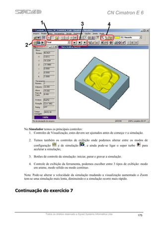CN Cimatron E 6




    No Simulador temos os principais controles:
       1. Controles de Visualização, estes devem ser ajustados antes de começa~r a simulação.

       2. Temos também os controles de exibição onde podemos alterar entre os modos de
           configuração       e de simulação         , e ainda pode-se ligar o super turbo     para
           acelerar a simulação;

       3. Botões de controle da simulação: iniciar, parar e gravar a simulação.

       4. Controle de exibição da ferramenta, podemos escolher entre 3 tipos de exibição: modo
          em arame, modo sólido ou modo contínuo.

    Nota: Pode-se alterar a velocidade da simulação mudando a visualização aumentado o Zoom
    tem-se uma simulação mais lenta, diminuindo-o a simulação ocorre mais rápido.


Continuação do exercício 7




                   Todos os direitos reservado a Sycad Systems Informática Ltda
                                                                                             175
 