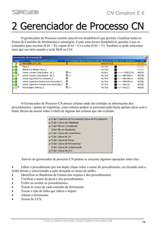 CN Cimatron E 6

2 Gerenciador de Processo CN
       O gerenciador de Processo contém uma árvore desdobrável que permite visualizar todas as
Pastas de Caminho de ferramentas e estratégias. Como uma árvore desdobrável, permite o uso os
comandos para recortar (Ctrl + X), copiar (Ctrl + C) e colar (Ctrl + V). Também se pode selecionar
mais que um item usando a tecla Shift ou Ctrl.




       O Gerenciador de Processo CN possui colunas onde são exibidas as informações dos
procedimentos / pastas de trajetórias, estas colunas podem se personalizadas basta apenas clicar com o
botão direito do mouse sobre o título de alguma das colunas que são exibidas.




       Através do gerenciador de processo CN podem se executar algumas operações entre elas:

•      Editar o procedimento por um duplo clique sobre o nome do procedimento, ou clicando com o
botão direito e selecionando a ação desejada no menu de atalho.
•      Identificar as Bandeiras de Estatus dos trajetos e dos procedimentos.
•      Verificar o nome da pasta e dos procedimentos.
•      Exibir ou ocultar os procedimentos.
•      Trocar as cores de cada caminho de ferramenta.
•      Trocar o tipo de linha que indica o trajeto.
•      Alterar a ferramenta.
•      Trocar de UCS.




                       Todos os direitos reservado a Sycad Systems Informática Ltda
                                                                                                  18
 