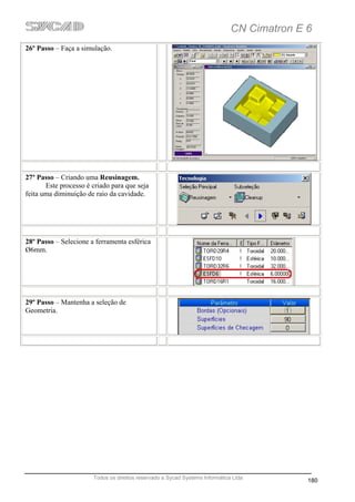 CN Cimatron E 6
26º Passo – Faça a simulação.




27º Passo – Criando uma Reusinagem.
       Este processo é criado para que seja
feita uma diminuição de raio da cavidade.




28º Passo – Selecione a ferramenta esférica
Ø6mm.




29º Passo – Mantenha a seleção de
Geometria.




                       Todos os direitos reservado a Sycad Systems Informática Ltda
                                                                                            180
 