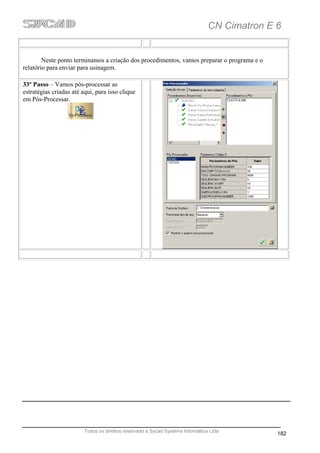 CN Cimatron E 6


        Neste ponto terminamos a criação dos procedimentos, vamos preparar o programa e o
relatório para enviar para usinagem.

33º Passo – Vamos pós-processar as
estratégias criadas até aqui, para isso clique
em Pós-Processar.




                         Todos os direitos reservado a Sycad Systems Informática Ltda
                                                                                              182
 