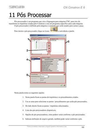 CN Cimatron E 6

11 Pós Processar
       Pós processador é um programa que cria a linguagem para máquina CNC, para isto ele
transforma as trajetórias criadas pelo Cimatron e cria um programa específico para cada máquina.
       O pós processador é definido pela máquina e comando que serão usados para usinar a peça.

      Para iniciar o pós processador clique no ícone:                 e será aberta a janela.




      Nesta janela temos as seguintes opções:

                 1. Nesta janela ficam as pastas de trajetórias e os procedimentos criados.

                 2. Use as setas para selecionar as pastas / procedimentos que serão pós processados;

                 3. Do lado direito ficam as pastas / trajetórias selecionados;

                 4. Lista dos pós processadores disponíveis;

                 5. Opções do pós processadores, estas podem variar conforme o pós processador;

                 6. Indicam definição do arquivo gerado, também pode variar conforme o pós.


                       Todos os direitos reservado a Sycad Systems Informática Ltda
                                                                                                183
 