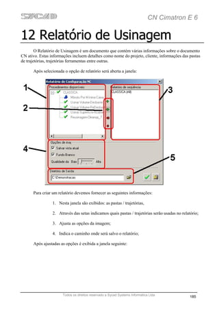 CN Cimatron E 6

12 Relatório de Usinagem
        O Relatório de Usinagem é um documento que contém várias informações sobre o documento
CN ativo. Estas informações incluem detalhes como nome do projeto, cliente, informações das pastas
de trajetórias, trajetórias ferramentas entre outras.

      Após selecionada o opção de relatório será aberta a janela:




      Para criar um relatório devemos fornecer as seguintes informações:

                 1. Nesta janela são exibidos: as pastas / trajetórias,

                 2. Através das setas indicamos quais pastas / trajetórias serão usadas no relatório;

                 3. Ajusta as opções da imagem;

                 4. Indica o caminho onde será salvo o relatório;

      Após ajustadas as opções é exibida a janela seguinte:




                       Todos os direitos reservado a Sycad Systems Informática Ltda
                                                                                                185
 