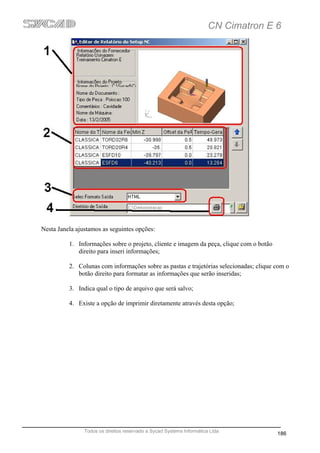 CN Cimatron E 6




Nesta Janela ajustamos as seguintes opções:

          1. Informações sobre o projeto, cliente e imagem da peça, clique com o botão
             direito para inseri informações;

          2. Colunas com informações sobre as pastas e trajetórias selecionadas; clique com o
             botão direito para formatar as informações que serão inseridas;

          3. Indica qual o tipo de arquivo que será salvo;

          4. Existe a opção de imprimir diretamente através desta opção;




                Todos os direitos reservado a Sycad Systems Informática Ltda
                                                                                         186
 