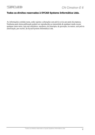 CN Cimatron E 6
Todos os direitos reservados à SYCAD Systems Informática Ltda.


As informações contidas nesta, estão sujeitas a alterações sem prévio aviso por parte da empresa.
Nenhuma parte desta publicação poderá ser reproduzida ou transmitida de qualquer modo ou por
qualquer outro meio, seja este eletrônico, mecânico, de fotocópia, de gravação, ou outros, sem prévia
autorização, por escrito, da Sycad Systems Informática Ltda.




                       Todos os direitos reservado a Sycad Systems Informática Ltda
                                                                                                  2
 