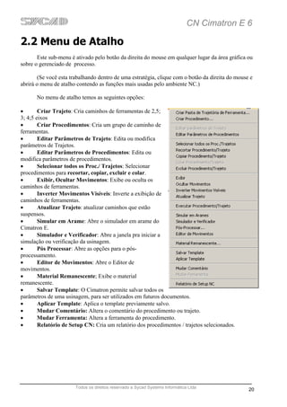 CN Cimatron E 6

2.2 Menu de Atalho
       Este sub-menu é ativado pelo botão da direita do mouse em qualquer lugar da área gráfica ou
sobre o gerenciado de processo.

        (Se você esta trabalhando dentro de uma estratégia, clique com o botão da direita do mouse e
abrirá o menu de atalho contendo as funções mais usadas pelo ambiente NC.)

       No menu de atalho temos as seguintes opções:

•       Criar Trajeto: Cria caminhos de ferramentas de 2,5;
3; 4;5 eixos
•       Criar Procedimentos: Cria um grupo de caminho de
ferramentas.
•       Editar Parâmetros de Trajeto: Edita ou modifica
parâmetros de Trajetos.
•       Editar Parâmetros de Procedimentos: Edita ou
modifica parâmetros de procedimentos.
•       Selecionar todos os Proc./ Trajetos: Selecionar
procedimentos para recortar, copiar, excluir e colar.
•       Exibir, Ocultar Movimentos: Exibe ou oculta os
caminhos de ferramentas.
•       Inverter Movimentos Visíveis: Inverte a exibição de
caminhos de ferramentas.
•       Atualizar Trajeto: atualizar caminhos que estão
suspensos.
•       Simular em Arame: Abre o simulador em arame do
Cimatron E.
•       Simulador e Verificador: Abre a janela pra iniciar a
simulação ou verificação da usinagem.
•       Pós Processar: Abre as opções para o pós-
processamento.
•       Editor de Movimentos: Abre o Editor de
movimentos.
•       Material Remanescente; Exibe o material
remanescente.
•       Salvar Template: O Cimatron permite salvar todos os
parâmetros de uma usinagem, para ser utilizados em futuros documentos.
•       Aplicar Template: Aplica o template previamente salvo.
•       Mudar Comentário: Altera o comentário do procedimento ou trajeto.
•       Mudar Ferramenta: Altera a ferramenta do procedimento.
•       Relatório de Setup CN: Cria um relatório dos procedimentos / trajetos selecionados.




                       Todos os direitos reservado a Sycad Systems Informática Ltda
                                                                                                  20
 
