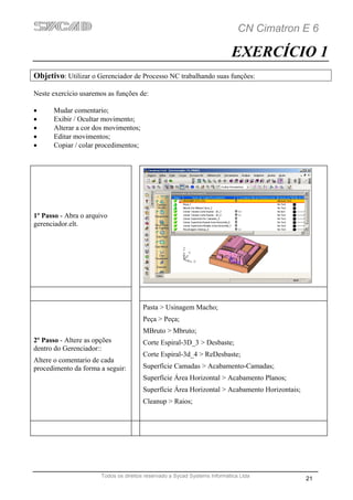 CN Cimatron E 6

                                                                           EXERCÍCIO 1
Objetivo: Utilizar o Gerenciador de Processo NC trabalhando suas funções:

Neste exercício usaremos as funções de:

•      Mudar comentario;
•      Exibir / Ocultar movimento;
•      Alterar a cor dos movimentos;
•      Editar movimentos;
•      Copiar / colar procedimentos;




1º Passo - Abra o arquivo
gerenciador.elt.




                                       Pasta > Usinagem Macho;
                                       Peça > Peça;
                                       MBruto > Mbruto;
2º Passo - Altere as opções            Corte Espiral-3D_3 > Desbaste;
dentro do Gerenciador::
                                       Corte Espiral-3d_4 > ReDesbaste;
Altere o comentario de cada
procedimento da forma a seguir:        Superfície Camadas > Acabamento-Camadas;
                                       Superfície Área Horizontal > Acabamento Planos;
                                       Superfície Área Horizontal > Acabamento Horizontais;
                                       Cleanup > Raios;




                       Todos os direitos reservado a Sycad Systems Informática Ltda
                                                                                              21
 