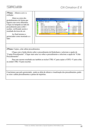 CN Cimatron E 6
3ºPasso – Alterar a cor e a
exibição:
       Altere as cores dos
prodedimentos de forma que
fiquem com cores diferentes.
Clique na lampada ao lado do
procedimento para exibir /
ocultar, verificando assim o
resultado da troca de cor.
       Ao final teremos o
gerenciador como mostrado a o
lado:




4ºPasso: Copiar, colar editar procedimentos
      Clique com o botão direito sobre o procedimento de Redesbaste e selecione a opção de
“Copiar Procedimento”. Clique mais uma vez sobre o procedimento e selecione a opção de “Colar
Procediemento”.
       Para este mesmo resultado use também as teclas CTRL+C para copiar e CRTL+V para colar,
ou ainda CTRL+X para recortar.




Concluimos que pelo gerenciador , pode-se além de alterar a visualização dos procedimentos, pode-
se criar e editar procedimentos e pastas de trajetóias.




                        Todos os direitos reservado a Sycad Systems Informática Ltda
                                                                                                22
 