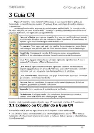 CN Cimatron E 6

3 Guia CN
        O guia CN interativo é uma barra vertical localizada do lado esquerdo da área gráfica, ela
fornece todos os passos logicos do processo CN, guiando desde a importação do modelo até ao pós -
processamento.
        A qualquer hora durante a programação, um único passo será habilitado. Por exemplo, se não
for criada uma pasta, os ícones de Criar Bruto, Criar Peça, e Criar Procedimento estarão desabilitados.
Os passos da Guia NC são organizados da seguinte forma:

              Carregar o Modelo: para carregar o modelo, deve levar em consideração que o modelo
              já exista dentro do Gerenciador, ou então criado dentro do ambiente de modelamento ou
              importar algum arquivo externo para dentro Gerenciador.

              Ferramentas: Neste passo você pode criar ou editar ferramentas para ser usado durante
              a sua usinagem, este processo pode ser criado antes ou durante a criação da estratégia.

              Nova Pasta: É uma pasta de caminho de ferramentas aonde é armazenada uma
              seqüência de um ou mais procedimento, formando assim um grupo de usinagens.

              Criar Peça: A peça é uma malha que serve para representar o produto final. A peça é
              usada pelo Verificador e o Material Remanescente.

              Criar Bloco: É o procedimento usado para representar o material em bruto da qual
              originará a peça final que será produzida. O Bloco é usado pelo Verificador e simulador
              e permite a você ver o sobremetal para algumas definições de estratégia.

              Criar Procedimentos: Procedimento é um grupo de movimentos de corte da ferramenta
              que conforma a tecnologia especificada.

              Executar: Executa caminhos de ferramentas que foram satisfatoriamente definidos e
              suspensos, podendo ser executados e calculados.

              Simulação: Ativa o ambiente de simulação ou de Verificador.

              Pós-Processar: O pós-processador criar caminhos de ferramentas convertendo o
              caminho criado no Cimatron para uma linguagem código G.

Quando é criado ou editado um procedimento, a guia CN e substituída pela Guia de Procedimento.

3.1 Exibindo ou Ocultando a Guia CN
Nas Preferências CN, pode ser especificada se este diálogo será exibido a todo tempo.
A Guia CN não é exibida automaticamente, pode ser ativada pressionando o ícone      na Barra de
Ferramentas CN. Pressionando este ícone novamente se fecha este diálogo (quando se está trabalhando
no modo avançado).



                       Todos os direitos reservado a Sycad Systems Informática Ltda
                                                                                                23
 