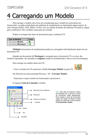 CN Cimatron E 6

4 Carregando um Modelo
       Para carregar o modelo, deve levar em consideração que o modelo já exista dentro do
Gerenciador, ou então criado dentro do ambiente de modelamento ou importando algum arquivo de
outro formato (IGES, VDA, DWG, CATIA, etc), no entanto de dentro do ambiente CN pode-se migrar
para o ambiente CAD e modelar a peça para ser usinada.

      Podem-se carregar dois tipos de documentos para o ambiente CN:




     Múltiplos documentos de modelamento podem ser carregados individualmente dentro de um
documento CN.

      Quando um documento de Montagem é carregado para o documento CN, as cores, dos
modelos importados, são mantidas as originais criadas no modelamento e não as cores da montagem.

      Para carregar um modelo dentro do CN:


      - Uma vez dentro do CN, pressione o Botão Carregar Modelo no guia CN:

      Ou Selecione no menu principal Processo - NC  Carregar Modelo

      - Selecionar o arquivo dentro do Gerenciador e posicione-o.

      O seguinte Guia de Comando é exibido:


                                  Selecionar ponto referência
                                                                  Obs.: Pelo fato de estarmos dentro
                                                                  do ambiente CN, a árvore e a Guia
                                  Rotacionar                      de Comandos estão desativados.
                                                                  Para mostrar a Guia de Comandos
                                  Opções de referência            clique com botão da direita na área
                                                                  gráfica ou selecione a árvore dentro
                                    Cancelar                      de Ferramentas  Exibir.


                   Aplicar


                   OK


                Visualizar




                        Todos os direitos reservado a Sycad Systems Informática Ltda
                                                                                                         24
 