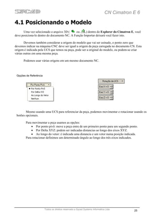 CN Cimatron E 6

4.1 Posicionando o Modelo
      Uma vez selecionado o arquivo 3D (      ou    ) dentro do Explorer do Cimatron E, você
deve posiciona-lo dentro do documento NC. A Função Importar deixará você fazer isto.

       Devemos também considerar a origem do modelo que vai ser usinado, o ponto zero que
devemos indicar na máquina CNC deve ser igual a origem da peça carregada no documento CN. Esta
origem é indicada pela UCS que temos na peça, pode ser a original do modelo, ou podem-se criar
várias outras em uma mesma peça.

      Podemos usar várias origens em um mesmo documento NC.



 Opções de Referência




        Mesmo usando uma UCS para referenciar da peça, podemos movimentar e rotacionar usando os
 botões opcionais.

        Para movimentar a peça usamos as opções:
            • Por ponto pivô: move a peça entre de um primeiro ponto para um segundo ponto.
            • Por Delta XYZ: podem ser indicadas distancias ao longo dos eixos XYZ.
            • Ao longo do vetor: é indicada uma distancia e um vetor numa posição indicada.
        Para rotacionar definimos um determinado ângulo ao longo dos três eixos indicados.




                        Todos os direitos reservado a Sycad Systems Informática Ltda
                                                                                           25
 