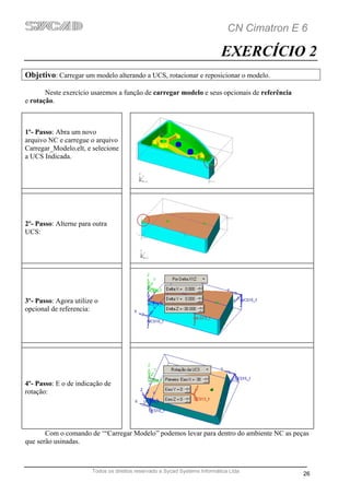 CN Cimatron E 6

                                                                           EXERCÍCIO 2
Objetivo: Carregar um modelo alterando a UCS, rotacionar e reposicionar o modelo.

       Neste exercício usaremos a função de carregar modelo e seus opcionais de referência
e rotação.



1º- Passo: Abra um novo
arquivo NC e carregue o arquivo
Carregar_Modelo.elt, e selecione
a UCS Indicada.




2º- Passo: Alterne para outra
UCS:




3º- Passo: Agora utilize o
opcional de referencia:




4º- Passo: E o de indicação de
rotação:




       Com o comando de ‘“Carregar Modelo” podemos levar para dentro do ambiente NC as peças
que serão usinadas.



                       Todos os direitos reservado a Sycad Systems Informática Ltda
                                                                                             26
 