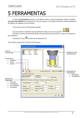 CN Cimatron E 6

    5 FERRAMENTAS
          A caixa de ferramentas permite a você definir, editar e excluir ferramentas. Pode-se também
    carregar uma biblioteca ou importar de um outro arquivo. Você pode, além disso, definir parâmetros
    de Suporte de máquina e de movimento.

           Você pode acessar as ferramentas quando:

          Se esta criando ou editando um procedimento clique no ícone na guia NC:          ;
          Clicando no nome da ferramenta dentro do gerenciador de processo NC, dentro do respectivo
    procedimento;
           Clicando no ícone     na barra de ferramentas CN:

    Veja Abaixo a janela de Criação de Ferramentas:




Lista de
Ferramentas                                                                              Exibição do Tipo
                                                                                         de Ferramenta


Ferramentas:
    • Atualizar;
    • Nova;
    • Excluir;




                                                                                         Importação de
                                                                                         Ferramentas:
                                                                                             • de arquivo;
                                                                                             • da biblioteca;
Definição de
Parâmetros:
    • de forma;
    • de máquina;
    • de movimento;
    • do suporte




                          Todos os direitos reservado a Sycad Systems Informática Ltda
                                                                                                 27
 