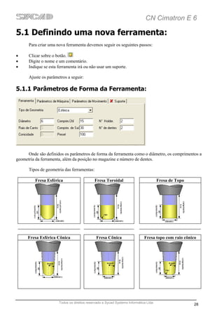CN Cimatron E 6

5.1 Definindo uma nova ferramenta:
      Para criar uma nova ferramenta devemos seguir os seguintes passos:

•     Clicar sobre o botão.
•     Digite o nome e um comentário.
•     Indique se esta ferramenta irá ou não usar um suporte.

      Ajuste os parâmetros a seguir:

5.1.1 Parâmetros de Forma da Ferramenta:




      Onde são definidos os parâmetros de forma da ferramenta como o diâmetro, os comprimentos a
geometria da ferramenta, além da posição no magazine e número de dentes.

      Tipos de geometria das ferramentas:

         Fresa Esférica                     Fresa Toroidal                           Fresa de Topo




      Fresa Esférica Cônica                  Fresa Cônica                   Fresa topo com raio cônico




                      Todos os direitos reservado a Sycad Systems Informática Ltda
                                                                                                     28
 