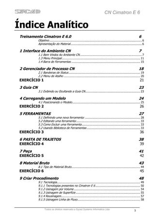 CN Cimatron E 6

Índice Analítico
 Treinamento Cimatron E 6.0                                                                                                   6
             Objetivo ............................................................................................................ 6
             Apresentação do Material ................................................................................... 6

 1 Interface do Ambiente CN                                                                                                   7
             1.1 Bem Vindos Ao Ambiente CN ........................................................................ 7
             1.3 Menu Principal ........................................................................................... 11
             1.4 Barra de Ferramentas ................................................................................ 15

 2 Gerenciador de Processo CN                                                                                                 18
             2.1 Bandeiras de Status ................................................................................... 19
             2.2 Menu de Atalho ......................................................................................... 20
 EXERCÍCIO 1                                                                                                                   21

 3 Guia CN                                                                                                                    23
             3.1 Exibindo ou Ocultando a Guia CN................................................................ 23

 4 Carregando um Modelo                                                                                                       24
             4.1 Posicionando o Modelo ............................................................................... 25
 EXERCÍCIO 2                                                                                                                   26

 5 FERRAMENTAS                                                                                                                27
             5.1 Definindo uma nova ferramenta: ................................................................ 28
             5.2 Editando uma ferramenta: .......................................................................... 33
             5.3 Como Excluir uma Ferramenta .................................................................... 33
             5.2 Usando Biblioteca de Ferramentas .............................................................. 33
 EXERCÍCIO 3                                                                                                                   36

 6 PASTA DE TRAJETOS                                                                                                          38
 EXERCÍCIO 4                                                                                                                   39

 7 Peça                                                                                                                       41
 EXERCÍCIO 5                                                                                                                   42

 8 Material Bruto                                                                                                             43
             8.1 Tipo de Material Bruto ................................................................................ 44
 EXERCÍCIO 6                                                                                                                   45

 9 Criar Procedimento                                                                                                         48
             9.1 Tecnologia................................................................................................. 49
             9.1.1 Tecnologias presentes no Cimatron E 6 .................................................... 50
             9.1.2 Usinagem por Volume ............................................................................. 54
             9.1.3 Usinagem de Superfície ........................................................................... 55
             9.1.4 Reusinagem ............................................................................................ 57
             9.1.5 Usinagem Linha de Fluxo ......................................................................... 58


                    Todos os direitos reservado a Sycad Systems Informática Ltda
                                                                                                                         3
 