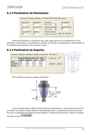 CN Cimatron E 6
5.1.3 Parâmetros de Movimento:




        Nesta seção definimos os parâmetros que serão usados dentro dos procedimentos CN nos
parâmetros de movimento, estes parâmetros poderão ser inseridos automaticamente, manualmente ou
ser alterados posteriormente como veremos a seguir.

5.1.4 Parâmetros de Suporte:




       Para a tabela nos temos as seguintes dimensões:




        Com esta opção pode-se definir a forma da haste da ferramenta e / ou do suporte onde ela vai
ser fixada. Este suporte é usado dentro do otimizador para fazer a verificação de possíveis colisões.
Para usar os parâmetros de Suporte devemos habilitar, na tabela de ferramentas, a opções de suporte
clicando no ícone                :




                       Todos os direitos reservado a Sycad Systems Informática Ltda
                                                                                                   30
 