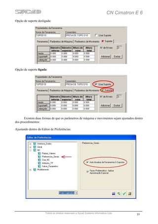 CN Cimatron E 6
Opção de suporte desligada:




Opção de suporte ligada:




       Existem duas formas de que os parâmetros de máquina e movimentos sejam ajustados dentro
dos procedimentos:

Ajustando dentro do Editor de Preferências:




                       Todos os direitos reservado a Sycad Systems Informática Ltda
                                                                                          31
 