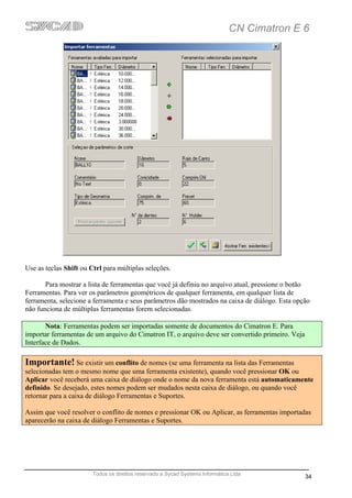 CN Cimatron E 6




Use as teclas Shift ou Ctrl para múltiplas seleções.

       Para mostrar a lista de ferramentas que você já definiu no arquivo atual, pressione o botão
Ferramentas. Para ver os parâmetros geométricos de qualquer ferramenta, em qualquer lista de
ferramenta, selecione a ferramenta e seus parâmetros dão mostrados na caixa de diálogo. Esta opção
não funciona de múltiplas ferramentas forem selecionadas.

       Nota: Ferramentas podem ser importadas somente de documentos do Cimatron E. Para
importar ferramentas de um arquivo do Cimatron IT, o arquivo deve ser convertido primeiro. Veja
Interface de Dados.

Importante! Se existir um conflito de nomes (se uma ferramenta na lista das Ferramentas
selecionadas tem o mesmo nome que uma ferramenta existente), quando você pressionar OK ou
Aplicar você receberá uma caixa de diálogo onde o nome da nova ferramenta está automaticamente
definido. Se desejado, estes nomes podem ser mudados nesta caixa de diálogo, ou quando você
retornar para a caixa de diálogo Ferramentas e Suportes.

Assim que você resolver o conflito de nomes e pressionar OK ou Aplicar, as ferramentas importadas
aparecerão na caixa de diálogo Ferramentas e Suportes.




                        Todos os direitos reservado a Sycad Systems Informática Ltda
                                                                                                  34
 