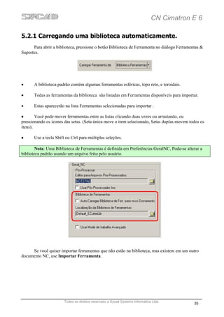 CN Cimatron E 6

5.2.1 Carregando uma biblioteca automaticamente.
      Para abrir a biblioteca, pressione o botão Biblioteca de Ferramenta no diálogo Ferramentas &
Suportes.




•     A biblioteca padrão contém algumas ferramentas esféricas, topo reto, e toroidais.

•     Todas as ferramentas da biblioteca são listadas em Ferramentas disponíveis para importar.

•     Estas aparecerão na lista Ferramentas selecionadas para importar .

•       Você pode mover ferramentas entre as listas clicando duas vezes ou arrastando, ou
pressionando os ícones das setas. (Seta única move o item selecionado, Setas duplas movem todos os
itens).

•     Use a tecla Shift ou Ctrl para múltiplas seleções.

       Nota: Uma Biblioteca de Ferramentas é definida em Preferências GeralNC, Pode-se alterar a
biblioteca padrão usando um arquivo feito pelo usuário.




     Se você quiser importar ferramentas que não estão na biblioteca, mas existem em um outro
documento NC, use Importar Ferramenta.




                       Todos os direitos reservado a Sycad Systems Informática Ltda
                                                                                             35
 