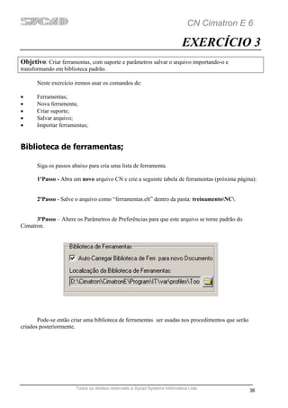 CN Cimatron E 6

                                                                           EXERCÍCIO 3
Objetivo: Criar ferramentas, com suporte e parâmetros salvar o arquivo importando-o e
transformando em biblioteca padrão.

      Neste exercício iremos usar os comandos de:

•     Ferramentas;
•     Nova ferramenta;
•     Criar suporte;
•     Salvar arquivo;
•     Importar ferramentas;


Biblioteca de ferramentas;

      Siga os passos abaixo para cria uma lista de ferramenta.

      1ºPasso - Abra um novo arquivo CN e crie a seguinte tabela de ferramentas (próxima página):


      2ºPasso - Salve o arquivo como “ferramentas.elt” dentro da pasta: treinamentoNC.


      3ºPasso – Altere os Parâmetros de Preferências para que este arquivo se torne padrão do
Cimatron.




       Pode-se então criar uma biblioteca de ferramentas ser usadas nos procedimentos que serão
criados posteriormente.




                       Todos os direitos reservado a Sycad Systems Informática Ltda
                                                                                                  36
 