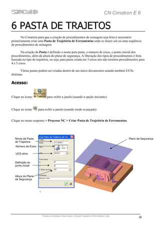 CN Cimatron E 6

6 PASTA DE TRAJETOS
       No Cimatron para que a criação de procedimentos de usinagem seja feita é necessário
primeiramente criar uma Pasta de Trajetória de Ferramentas onde se insere um ou uma seqüência
de procedimentos de usinagem.

        Na criação da Pasta é definido o nome para pasta, o número de eixos, o ponto inicial dos
procedimentos, além da altura do plano de segurança. A liberação dos tipos de procedimentos é feita
baseada no tipo de trajetória, ou seja, para pasta criada em 3 eixos nós não teremos procedimentos para
4 e 5 eixos.

        Várias pastas podem ser criadas dentro de um único documentos usando também UCSs
distintas.

Acesso:


Clique no ícone:           para exibir a janela (usando a opção iniciante):


Clique no ícone      para exibir a janela (usando modo avançado):


Clique no menu suspenso > Processo NC > Criar Pasta de Trajetória de Ferramentas.




  Nome da Pasta                                                                           Plano de Segurança
  de Trajetória
   Número de Eixos

   UCS ativa


  Definição do
  ponto inicial


  Altura do Plano
  de Segurança




                       Todos os direitos reservado a Sycad Systems Informática Ltda
                                                                                                  38
 