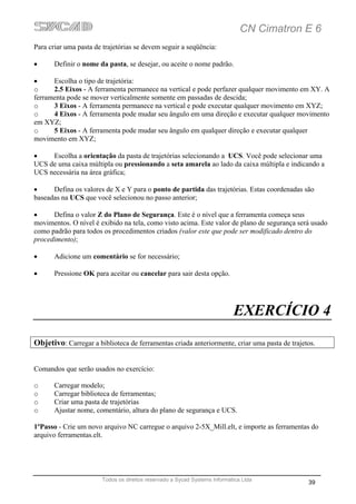 CN Cimatron E 6
Para criar uma pasta de trajetórias se devem seguir a seqüência:

•      Definir o nome da pasta, se desejar, ou aceite o nome padrão.

•     Escolha o tipo de trajetória:
o     2.5 Eixos - A ferramenta permanece na vertical e pode perfazer qualquer movimento em XY. A
ferramenta pode se mover verticalmente somente em passadas de descida;
o     3 Eixos - A ferramenta permanece na vertical e pode executar qualquer movimento em XYZ;
o     4 Eixos - A ferramenta pode mudar seu ângulo em uma direção e executar qualquer movimento
em XYZ;
o     5 Eixos - A ferramenta pode mudar seu ângulo em qualquer direção e executar qualquer
movimento em XYZ;

•    Escolha a orientação da pasta de trajetórias selecionando a UCS. Você pode selecionar uma
UCS de uma caixa múltipla ou pressionando a seta amarela ao lado da caixa múltipla e indicando a
UCS necessária na área gráfica;

•     Defina os valores de X e Y para o ponto de partida das trajetórias. Estas coordenadas são
baseadas na UCS que você selecionou no passo anterior;

•     Defina o valor Z do Plano de Segurança. Este é o nível que a ferramenta começa seus
movimentos. O nível é exibido na tela, como visto acima. Este valor de plano de segurança será usado
como padrão para todos os procedimentos criados (valor este que pode ser modificado dentro do
procedimento);

•      Adicione um comentário se for necessário;

•      Pressione OK para aceitar ou cancelar para sair desta opção.




                                                                           EXERCÍCIO 4
Objetivo: Carregar a biblioteca de ferramentas criada anteriormente, criar uma pasta de trajetos.


Comandos que serão usados no exercício:

o      Carregar modelo;
o      Carregar biblioteca de ferramentas;
o      Criar uma pasta de trajetórias
o      Ajustar nome, comentário, altura do plano de segurança e UCS.

1ºPasso - Crie um novo arquivo NC carregue o arquivo 2-5X_Mill.elt, e importe as ferramentas do
arquivo ferramentas.elt.




                       Todos os direitos reservado a Sycad Systems Informática Ltda
                                                                                              39
 