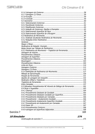 CN Cimatron E 6
              9.1.6 Usinagem de Contorno ............................................................................ 58
              9.1.7 Usinagem 2,5 Eixos ................................................................................. 59
              9.1.8 Furação .................................................................................................. 59
              9.1.9 Conexão ................................................................................................. 59
              9.2 Geometria ................................................................................................. 60
              9.2.1 Selecionando Contornos .......................................................................... 61
              9.2.2 Escolhendo Contornos ............................................................................. 62
              9.2.3 Modificando Contornos ............................................................................ 63
              9.2.4 Seleção de Contornos: Opções e Exemplos ............................................... 63
              9.2.5 Selecionando Superfície da Peça .............................................................. 79
              9.2.6 Selecionando Superfície de Checagem ...................................................... 80
              9.3 Parâmetros de Movimento .......................................................................... 85
              9.3.1 Exibindo Ocultando Parâmetros de Movimento .......................................... 87
              9.3.2 Relações Entre Parâmetros ...................................................................... 88
              Variáveis ......................................................................................................... 89
              Maxpz e Minpz ................................................................................................. 89
              Parâmetros de Relação: Exemplo ...................................................................... 89
              Notas Gerais nas Tabelas de Parâmetros ........................................................... 90
              9.3.3 Parâmetros de Movimento – Trajetória da Ferramenta............................... 91
              Usinagem de Volume ....................................................................................... 91
              Procedimentos Clássicos ................................................................................... 92
              Usinagem de Superfície .................................................................................... 96
              Procedimentos Clássicos ................................................................................... 98
              Reusinagem .................................................................................................. 103
              Procedimentos Clássicos ................................................................................. 104
              Linha de Fluxo ............................................................................................... 110
              Usinagem Contorno ....................................................................................... 112
              Usinagem 2,5 Eixos........................................................................................ 113
              9.3.4 Definições de Parâmetros de Movimento................................................. 117
              Método de Aproximação ................................................................................. 130
              Posição da Ferramenta ................................................................................... 131
              Opções de usinagem de mergulho .................................................................. 132
              Parâmetro Offset e Tolerância ........................................................................ 134
              Trajetória da Ferramenta................................................................................ 135
              Entre Camadas .............................................................................................. 137
              9.3.5Atualizar Procedimentos NC Através do Diálogo de Ferramenta ................. 162
              9.4 Dicas e Sugestões .................................................................................... 163
              9.4.1 Cleanup ................................................................................................ 164
              9.4.2 Procedimento Desbaste de Cavidade ...................................................... 165
              9.4.3 Procedimento Desbaste Cavidade por Superfície...................................... 165
              9.4.4 Procedimento Desbaste por Camadas ..................................................... 166
              9.4.5 Procedimento – Acabamento Cavidade ................................................... 166
              9.4.6 Procedimento Acabamento Superfície Cavidade ....................................... 167
              9.4.7 Procedimento de Acabamento por Camadas............................................ 167
              9.4.8 Passo 3D .............................................................................................. 167
              9.4.9 Procedimentos Contorno ........................................................................ 168
              9.4.9 Usinagem de Superfícies Adjacentes ....................................................... 168
Exercício 7                                                                                                                  169

10 Simulador                                                                                                        174
              Continuação do exercício 7 ............................................................................. 175



                    Todos os direitos reservado a Sycad Systems Informática Ltda
                                                                                                                             4
 