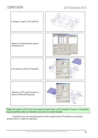CN Cimatron E 6



     Carregue o arquivo 2-5X_Mill.elt.




     Importe as ferramentas do arquivo
     ferramentas.elt.




     Crie uma nova Pasta de Trajetória.




     Alterne as UCS o ponto inicial e a
     altura do Plano de Segurança.




Nota: Para alterar as UCSs use a seta amarela clicando sobre a UCS escolhida. O nome e o comentário
da pasta também podem ser alterados, basta clicar no campo desejado.

       Concluímos que em uma pasta pode ser feita a seleção entre UCSs diferentes ajustando a
posição inicial e o plano de segurança.




                      Todos os direitos reservado a Sycad Systems Informática Ltda
                                                                                                40
 
