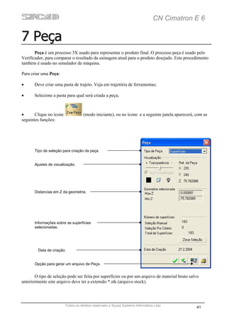 CN Cimatron E 6

7 Peça
       Peça é um processo 3X usado para representar o produto final. O processo peça é usado pelo
Verificador, para comparar o resultado da usinagem atual para o produto desejado. Este procedimento
também é usado no simulador de máquina.

Para criar uma Peça:

•      Deve criar uma pasta de trajeto. Veja em trajetória de ferramentas;

•      Selecione a pasta para qual será criada a peça;



•      Clique no ícone              (modo iniciante), ou no ícone e a seguinte janela aparecerá, com as
seguintes funções:




       Tipo de seleção para criação da peça.


       Ajustes de visualização.




       Distancias em Z da geometria.




       Informações sobre as superfícies
       selecionadas.




         Data de criação.


       Opção para gerar um arquivo de Peça.


       O tipo de seleção pode ser feita por superfícies ou por um arquivo de material bruto salvo
anteriormente este arquivo deve ter a extensão *.stk (arquivo stock).




                         Todos os direitos reservado a Sycad Systems Informática Ltda
                                                                                                 41
 