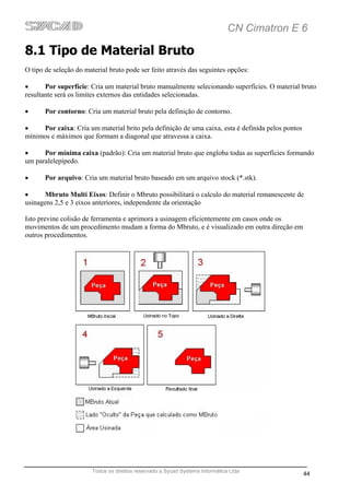 CN Cimatron E 6

8.1 Tipo de Material Bruto
O tipo de seleção do material bruto pode ser feito através das seguintes opções:

•      Por superfície: Cria um material bruto manualmente selecionando superfícies. O material bruto
resultante será os limites externos das entidades selecionadas.

•      Por contorno: Cria um material bruto pela definição de contorno.

•    Por caixa: Cria um material brito pela definição de uma caixa, esta é definida pelos pontos
mínimos e máximos que formam a diagonal que atravessa a caixa.

•     Por mínima caixa (padrão): Cria um material bruto que engloba todas as superfícies formando
um paralelepípedo.

•      Por arquivo: Cria um material bruto baseado em um arquivo stock (*.stk).

•      Mbruto Multi Eixos: Definir o Mbruto possibilitará o calculo do material remanescente de
usinagens 2,5 e 3 eixos anteriores, independente da orientação

Isto previne colisão de ferramenta e aprimora a usinagem eficientemente em casos onde os
movimentos de um procedimento mudam a forma do Mbruto, e é visualizado em outra direção em
outros procedimentos.




                       Todos os direitos reservado a Sycad Systems Informática Ltda
                                                                                                   44
 