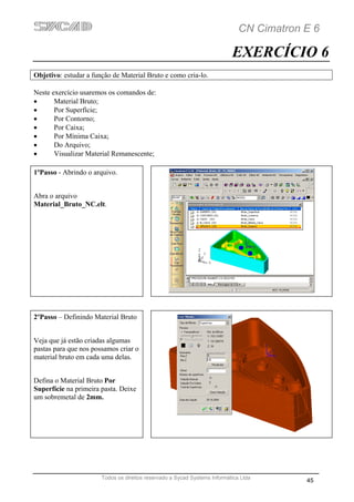 CN Cimatron E 6

                                                                           EXERCÍCIO 6
Objetivo: estudar a função de Material Bruto e como cria-lo.

Neste exercício usaremos os comandos de:
•      Material Bruto;
•      Por Superfície;
•      Por Contorno;
•      Por Caixa;
•      Por Mínima Caixa;
•      Do Arquivo;
•      Visualizar Material Remanescente;

1ºPasso - Abrindo o arquivo.


Abra o arquivo
Material_Bruto_NC.elt.




2ºPasso – Definindo Material Bruto


Veja que já estão criadas algumas
pastas para que nos possamos criar o
material bruto em cada uma delas.


Defina o Material Bruto Por
Superfície na primeira pasta. Deixe
um sobremetal de 2mm.




                       Todos os direitos reservado a Sycad Systems Informática Ltda
                                                                                          45
 