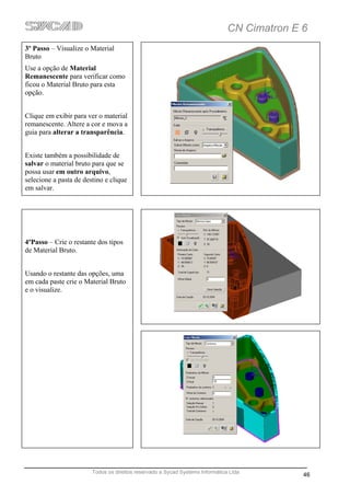 CN Cimatron E 6
3º Passo – Visualize o Material
Bruto
Use a opção de Material
Remanescente para verificar como
ficou o Material Bruto para esta
opção.


Clique em exibir para ver o material
remanescente. Altere a cor e mova a
guia para alterar a transparência.


Existe também a possibilidade de
salvar o material bruto para que se
possa usar em outro arquivo,
selecione a pasta de destino e clique
em salvar.




4ºPasso – Crie o restante dos tipos
de Material Bruto.


Usando o restante das opções, uma
em cada paste crie o Material Bruto
e o visualize.




                        Todos os direitos reservado a Sycad Systems Informática Ltda
                                                                                             46
 