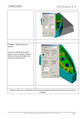 CN Cimatron E 6




5º Passo – Material Bruto por
arquivo


Para criar o Material Bruto por
arquivo iremos carregar o arquivo
Material _Bruto.stk de dentro da
pasta de TreinamentoNC.




  Podemos então criar o material de várias formas ajustando exatamente da forma que será usado na
                                              usinagem.




                       Todos os direitos reservado a Sycad Systems Informática Ltda
                                                                                           47
 