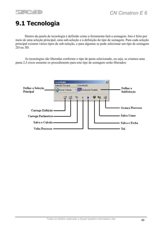 CN Cimatron E 6

9.1 Tecnologia
       Dentro da janela de tecnologia é definido como a ferramenta fará a usinagem. Isto é feito por
meio de uma seleção principal, uma sub-seleção e a definição do tipo de usinagem. Para cada seleção
principal existem vários tipos de sub-seleção, e para algumas se pode selecionar um tipo de usinagem
2D ou 3D.


       As tecnologias são liberadas conforme o tipo de pasta selecionado, ou seja, se criamos uma
pasta 2,5 eixos somente os procedimento para este tipo de usinagem serão liberados:




                       Todos os direitos reservado a Sycad Systems Informática Ltda
                                                                                              49
 